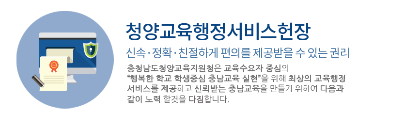 청양교육행정서비스헌장,신속·정확·친절하게 편의를 제공받을 수 있는 권리 : 우리 충청남도청양교육지원청 직원들은 주민모두가 친절한 민원서비스를 받을 권리가 있고, 우리들의 고객임을 새롭게 인식하며, 주민들로부터 사랑받고 신뢰받는 공직자가 되기 위하여 열과 성을 다할 것을 다짐하면서, 다음과 같이 실천하겠습니다.